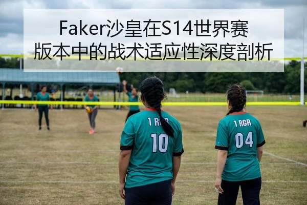 Faker沙皇在S14世界赛版本中的战术适应性深度剖析
